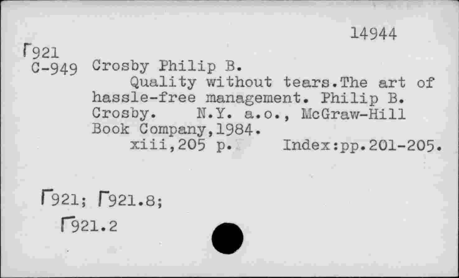 ﻿14944
r 921
C-949 Crosby Philip B.
Quality without tears.The art of hassle-free management. Philip B. Crosby. N.Y. a.o., McGraw-Hill Book Company,1984.
xiii,2O5 p.	Index:pp.201-205.
P921; r921.8;
T921.2